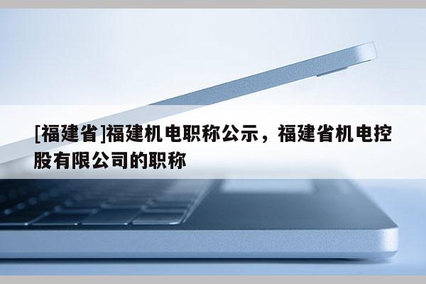 [福建省]福建機(jī)電職稱公示，福建省機(jī)電控股有限公司的職稱