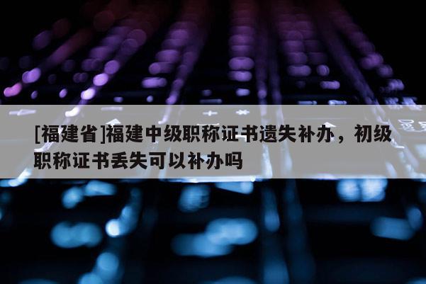 [福建省]福建中級職稱證書遺失補辦，初級職稱證書丟失可以補辦嗎