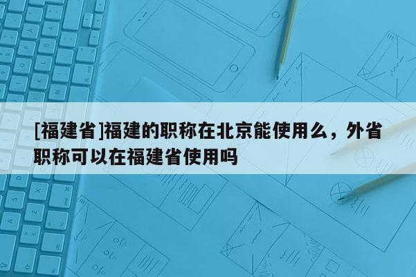 [福建省]福建的職稱在北京能使用么，外省職稱可以在福建省使用嗎