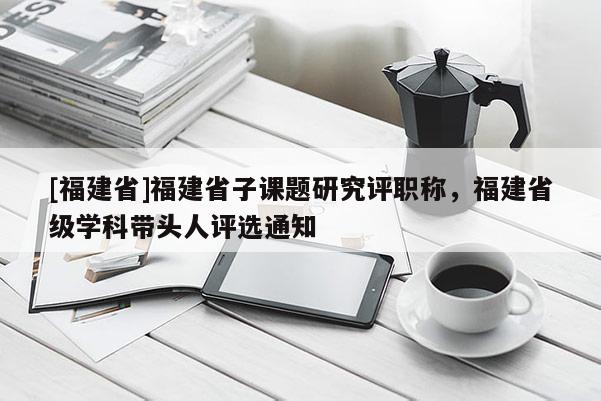 [福建省]福建省子課題研究評職稱，福建省級學科帶頭人評選通知