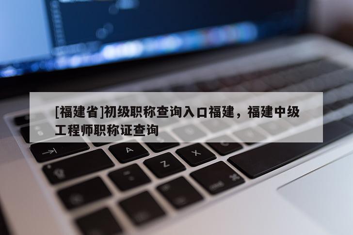 [福建省]初級(jí)職稱查詢?nèi)肟诟＝?，福建中?jí)工程師職稱證查詢