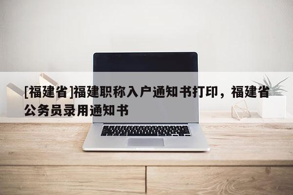 [福建省]福建職稱入戶通知書打印，福建省公務(wù)員錄用通知書