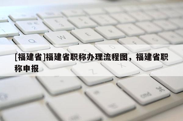 [福建省]福建省職稱辦理流程圖，福建省職稱申報(bào)