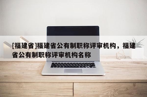 [福建省]福建省公有制職稱評審機構，福建省公有制職稱評審機構名稱