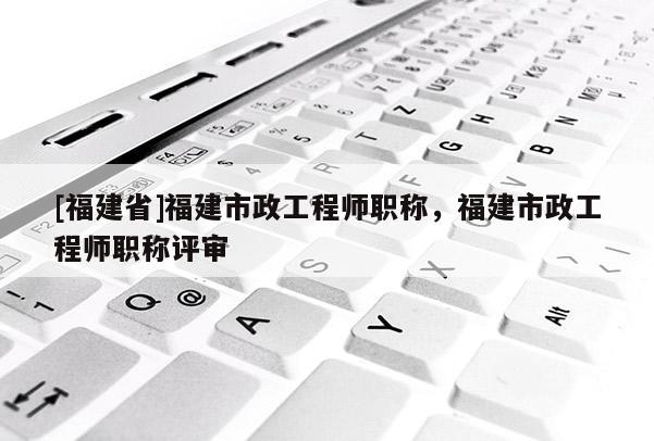 [福建省]福建市政工程師職稱，福建市政工程師職稱評審