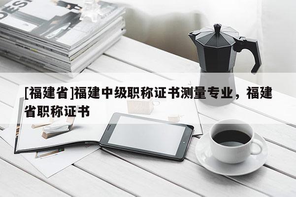 [福建省]福建中級職稱證書測量專業(yè)，福建省職稱證書