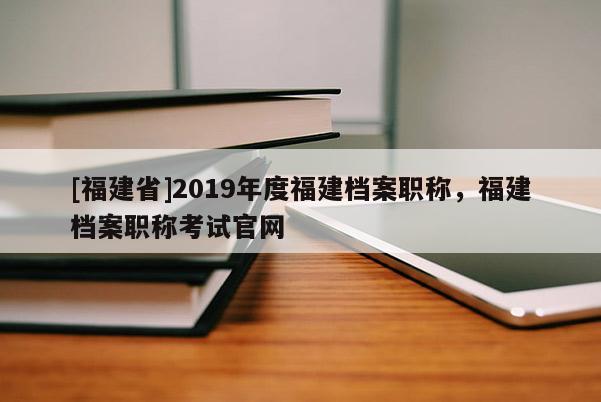 [福建省]2019年度福建檔案職稱，福建檔案職稱考試官網(wǎng)