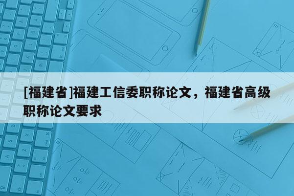 [福建省]福建工信委職稱論文，福建省高級(jí)職稱論文要求