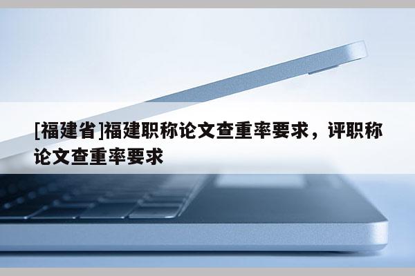 [福建省]福建職稱(chēng)論文查重率要求，評(píng)職稱(chēng)論文查重率要求