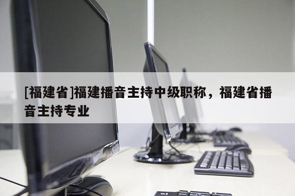 [福建省]福建播音主持中級(jí)職稱，福建省播音主持專業(yè)