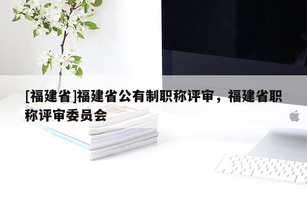 [福建省]福建省公有制職稱評(píng)審，福建省職稱評(píng)審委員會(huì)