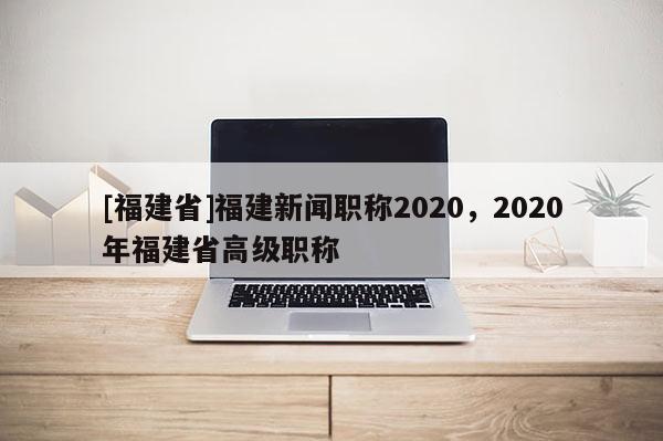 [福建省]福建新聞職稱2020，2020年福建省高級職稱