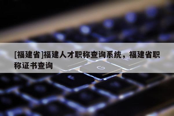 [福建省]福建人才職稱查詢系統(tǒng)，福建省職稱證書查詢