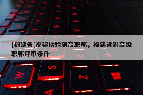 [福建省]福建檢驗副高職稱，福建省副高級職稱評審條件