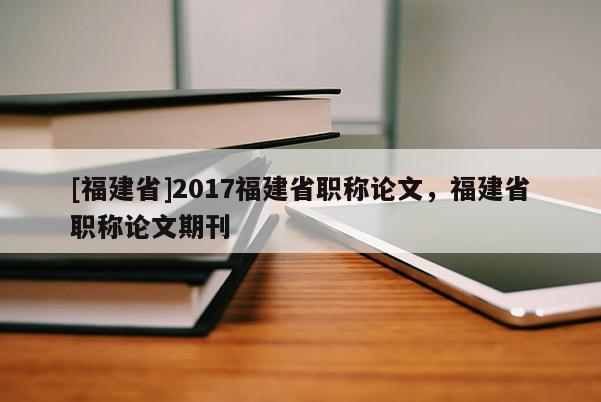 [福建省]2017福建省職稱論文，福建省職稱論文期刊