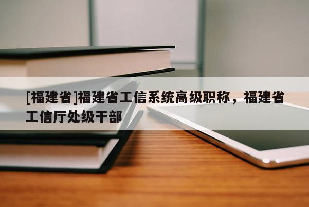 [福建省]福建省工信系統(tǒng)高級職稱，福建省工信廳處級干部