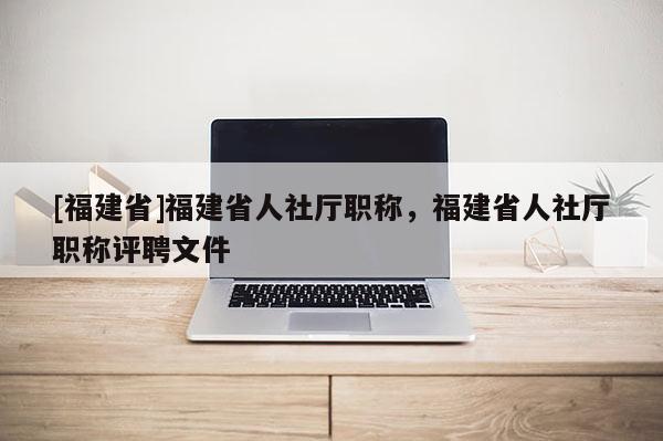 [福建省]福建省人社廳職稱，福建省人社廳職稱評(píng)聘文件