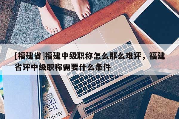 [福建省]福建中級職稱怎么那么難評，福建省評中級職稱需要什么條件