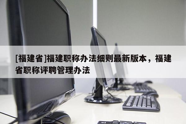 [福建省]福建職稱辦法細(xì)則最新版本，福建省職稱評聘管理辦法