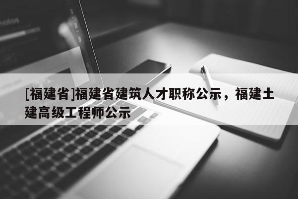 [福建省]福建省建筑人才職稱公示，福建土建高級(jí)工程師公示