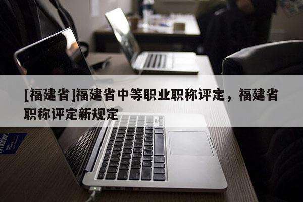 [福建省]福建省中等職業(yè)職稱評定，福建省職稱評定新規(guī)定