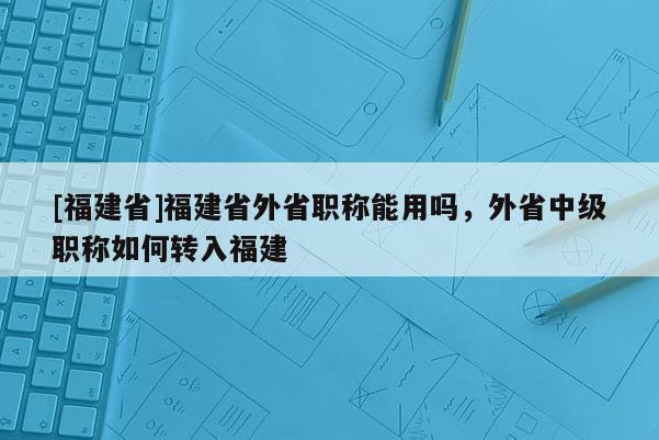 [福建省]福建省外省職稱能用嗎，外省中級職稱如何轉(zhuǎn)入福建