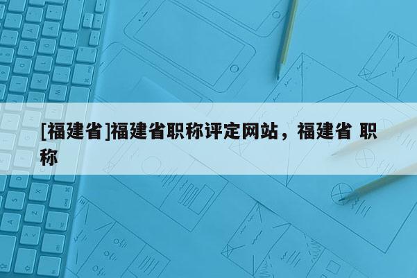 [福建省]福建省職稱(chēng)評(píng)定網(wǎng)站，福建省 職稱(chēng)