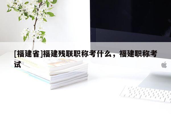 [福建省]福建殘聯(lián)職稱考什么，福建職稱考試