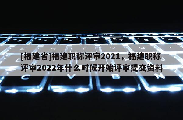 [福建省]福建職稱評審2021，福建職稱評審2022年什么時候開始評審提交資料