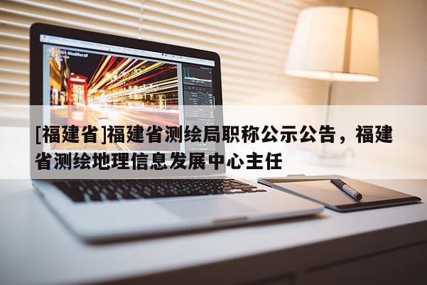 [福建省]福建省測繪局職稱公示公告，福建省測繪地理信息發(fā)展中心主任