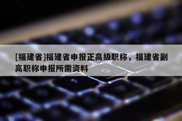 [福建省]福建省申報(bào)正高級(jí)職稱，福建省副高職稱申報(bào)所需資料