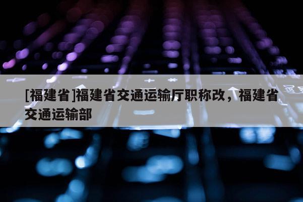 [福建省]福建省交通運輸廳職稱改，福建省交通運輸部