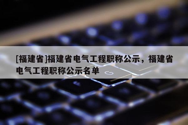 [福建省]福建省電氣工程職稱公示，福建省電氣工程職稱公示名單