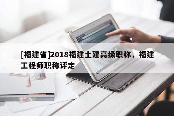 [福建省]2018福建土建高級職稱，福建工程師職稱評定