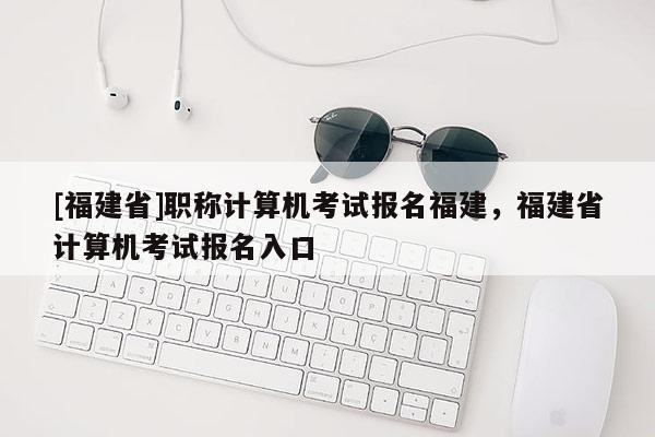 [福建省]職稱計算機考試報名福建，福建省計算機考試報名入口