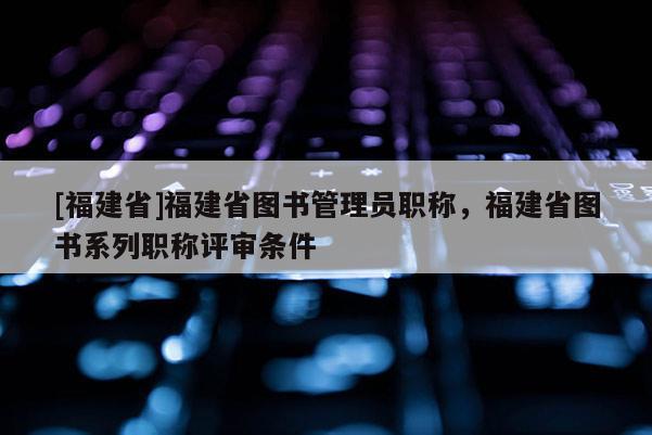 [福建省]福建省圖書管理員職稱，福建省圖書系列職稱評審條件