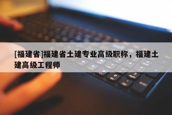 [福建省]福建省土建專業(yè)高級職稱，福建土建高級工程師