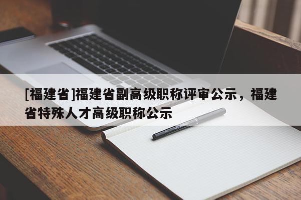 [福建省]福建省副高級職稱評審公示，福建省特殊人才高級職稱公示