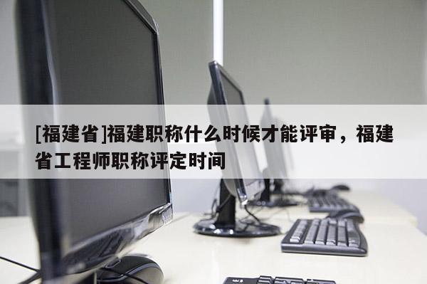 [福建省]福建職稱什么時候才能評審，福建省工程師職稱評定時間