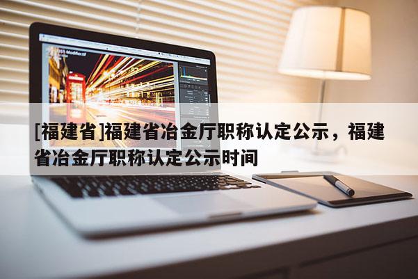 [福建省]福建省冶金廳職稱認(rèn)定公示，福建省冶金廳職稱認(rèn)定公示時(shí)間