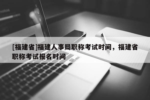 [福建省]福建人事局職稱考試時間，福建省職稱考試報名時間