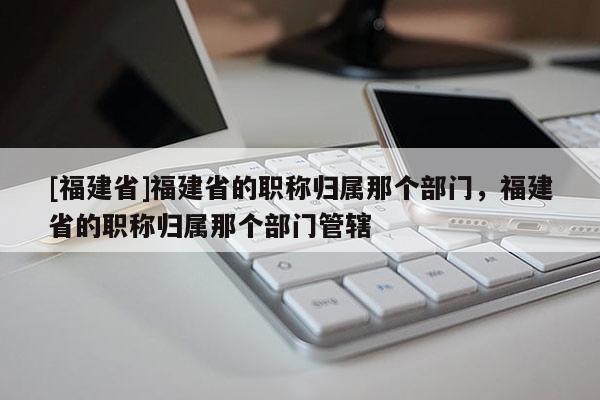 [福建省]福建省的職稱歸屬那個部門，福建省的職稱歸屬那個部門管轄