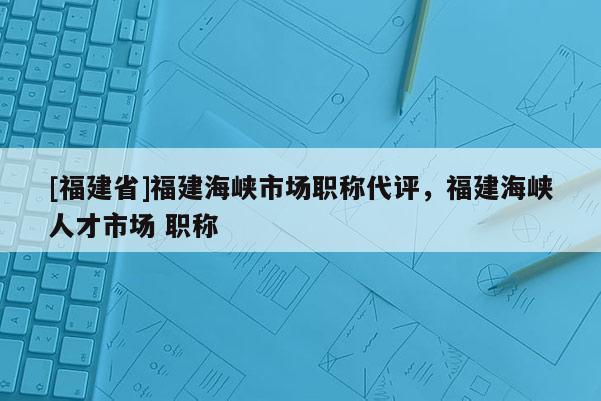 [福建省]福建海峽市場職稱代評，福建海峽人才市場 職稱