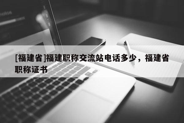 [福建省]福建職稱交流站電話多少，福建省職稱證書