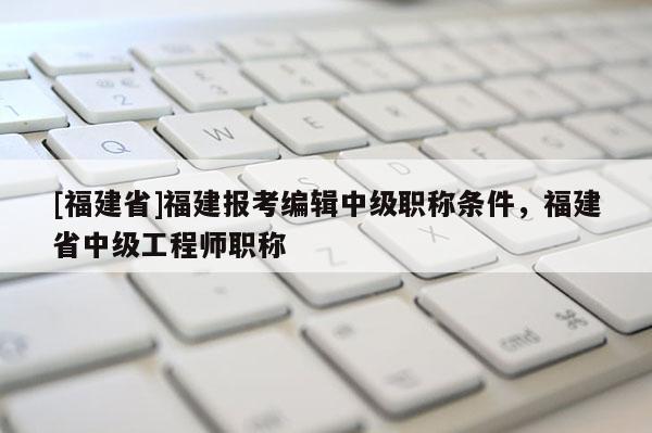 [福建省]福建報考編輯中級職稱條件，福建省中級工程師職稱