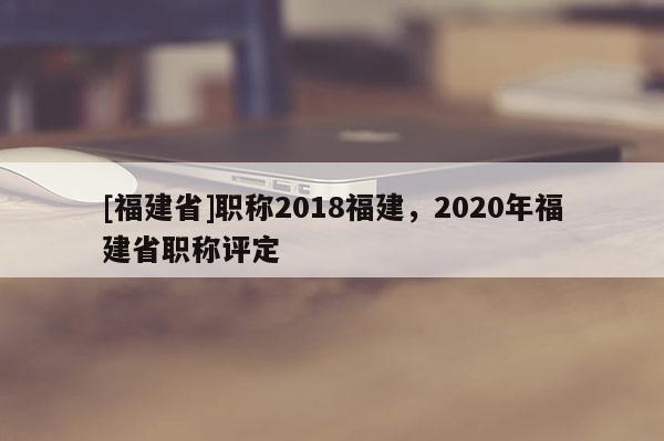 [福建省]職稱2018福建，2020年福建省職稱評定