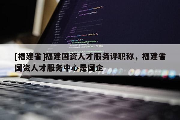 [福建省]福建國資人才服務評職稱，福建省國資人才服務中心是國企