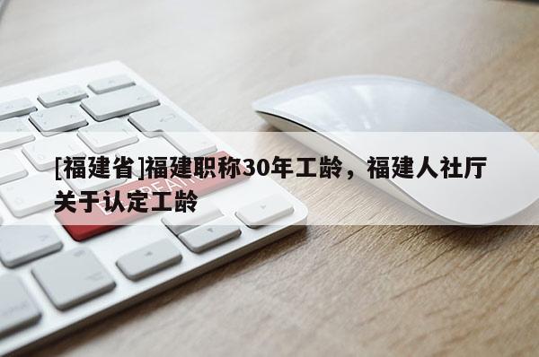 [福建省]福建職稱(chēng)30年工齡，福建人社廳關(guān)于認(rèn)定工齡