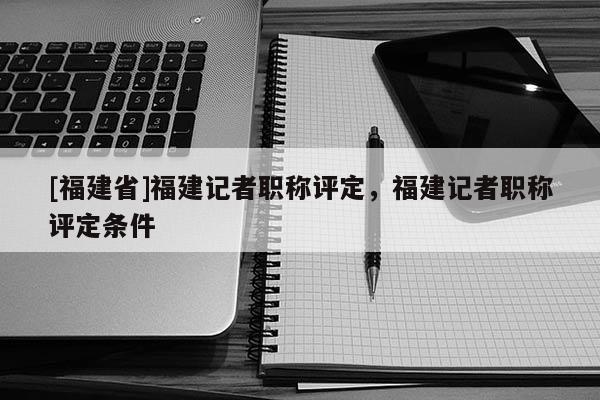 [福建省]福建記者職稱評定，福建記者職稱評定條件