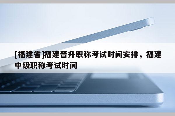 [福建省]福建晉升職稱考試時(shí)間安排，福建中級(jí)職稱考試時(shí)間